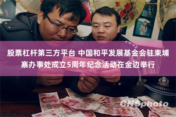 股票杠杆第三方平台 中国和平发展基金会驻柬埔寨办事处成立5周年纪念活动在金边举行