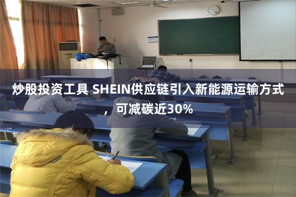 炒股投资工具 SHEIN供应链引入新能源运输方式，可减碳近3