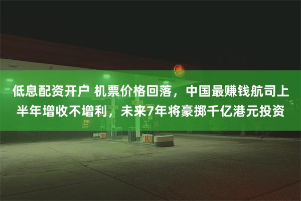 低息配资开户 机票价格回落，中国最赚钱航司上半年增收不增利，