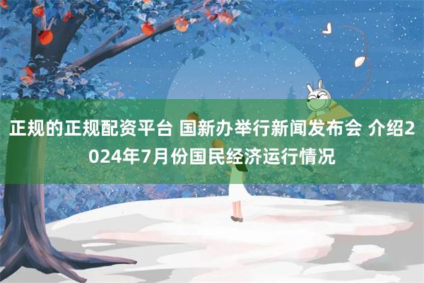 正规的正规配资平台 国新办举行新闻发布会 介绍2024年7月