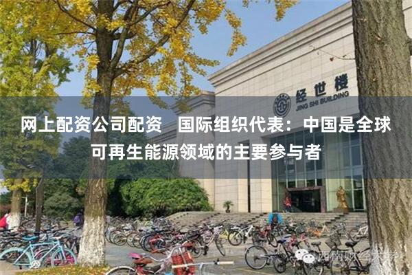 网上配资公司配资   国际组织代表：中国是全球可再生能源领域