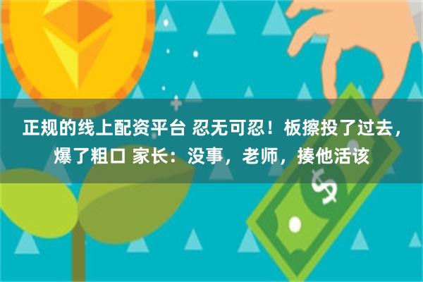 正规的线上配资平台 忍无可忍！板擦投了过去，爆了粗口 家长：没事，老师，揍他活该