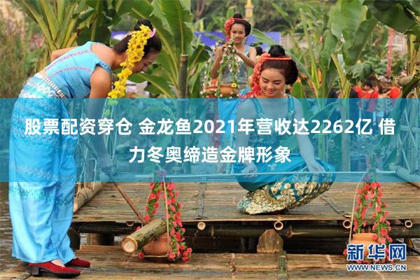 股票配资穿仓 金龙鱼2021年营收达2262亿 借力冬奥缔造