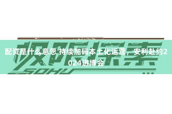 配资是什么意思 持续加码本土化运营，安利赴约2024进博会