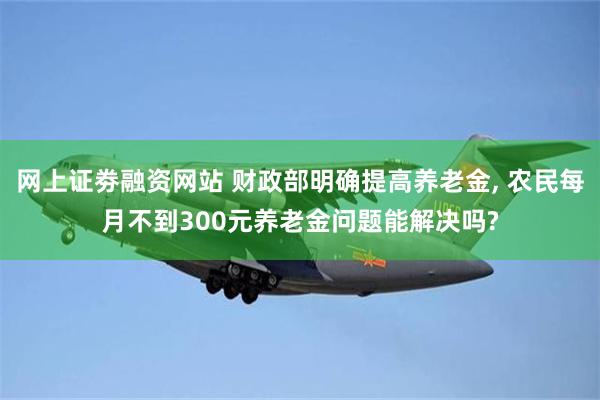 网上证劵融资网站 财政部明确提高养老金, 农民每月不到300