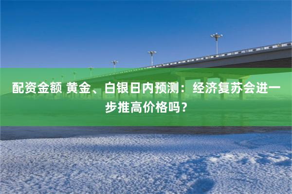 配资金额 黄金、白银日内预测：经济复苏会进一步推高价格吗？