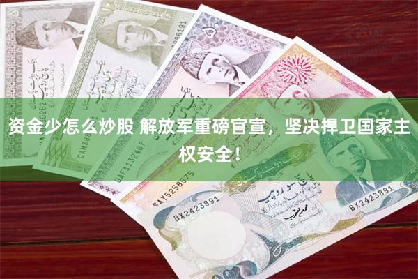 资金少怎么炒股 解放军重磅官宣，坚决捍卫国家主权安全！