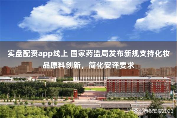 实盘配资app线上 国家药监局发布新规支持化妆品原料创新，简