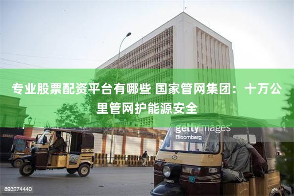 专业股票配资平台有哪些 国家管网集团：十万公里管网护能源安全